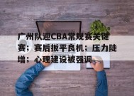 关于广州队迎CBA常规赛关键赛；赛后扳平良机；压力陡增；心理建设被强调的信息-乐竟体育